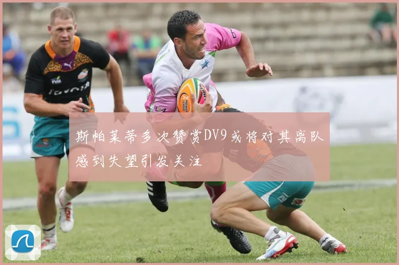斯帕莱蒂多次赞赏DV9或将对其离队感到失望引发关注