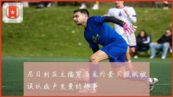 尼日利亚主播穿马竞外套买报纸被误认成卢克曼的趣事