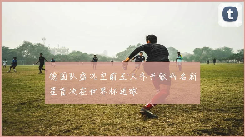 德国队盛况空前五人齐开张两名新星首次在世界杯进球