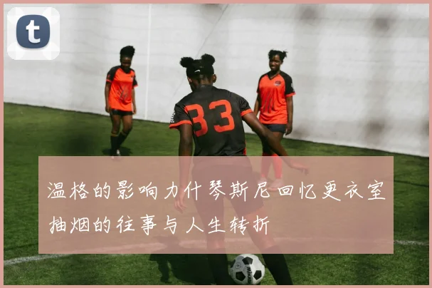 温格的影响力什琴斯尼回忆更衣室抽烟的往事与人生转折