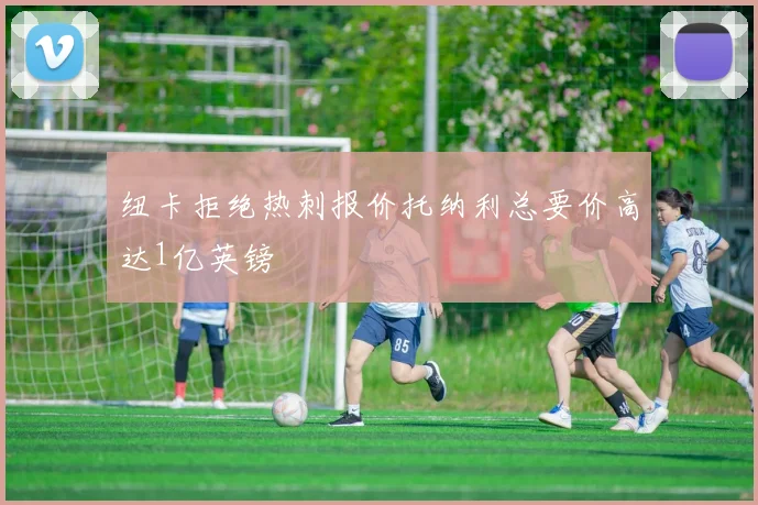 纽卡拒绝热刺报价托纳利总要价高达1亿英镑