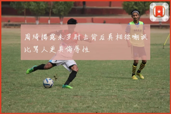 周琦揭露米罗肘击背后真相称嘲讽比骂人更具侮辱性