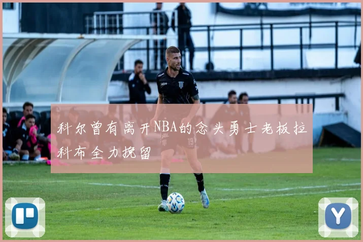科尔曾有离开NBA的念头勇士老板拉科布全力挽留
