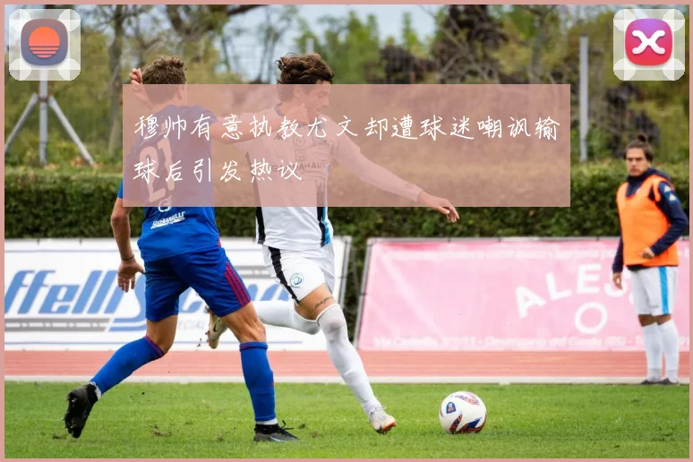 穆帅有意执教尤文却遭球迷嘲讽输球后引发热议