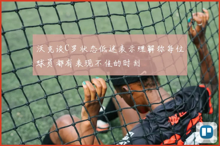 沃克谈C罗状态低迷表示理解称每位球员都有表现不佳的时刻