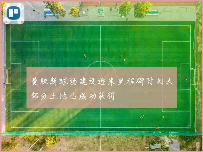 曼联新球场建设迎来里程碑时刻大部分土地已成功获得