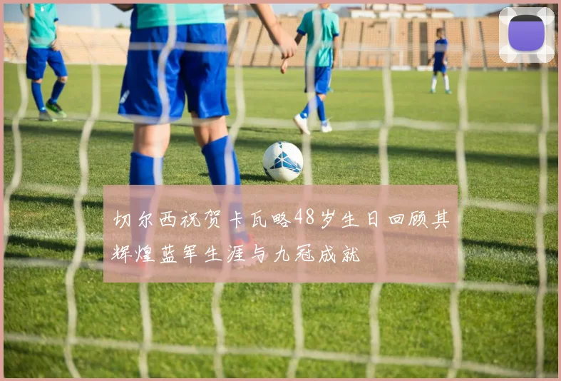 切尔西祝贺卡瓦略48岁生日回顾其辉煌蓝军生涯与九冠成就