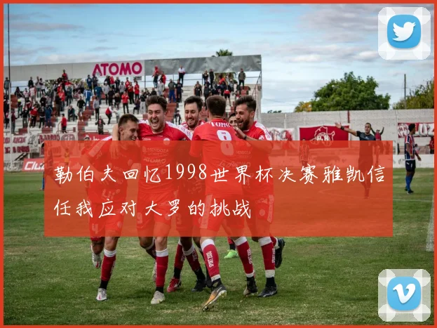勒伯夫回忆1998世界杯决赛雅凯信任我应对大罗的挑战