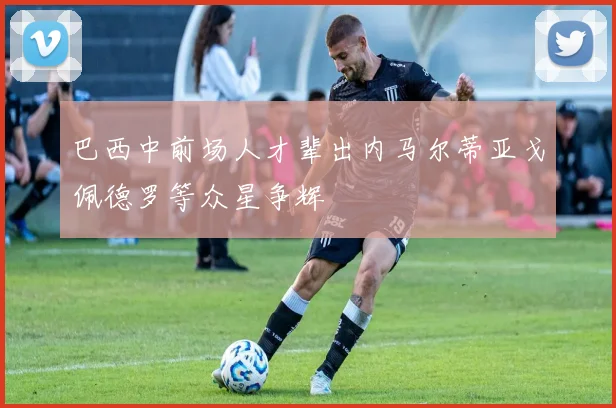 巴西中前场人才辈出内马尔蒂亚戈佩德罗等众星争辉