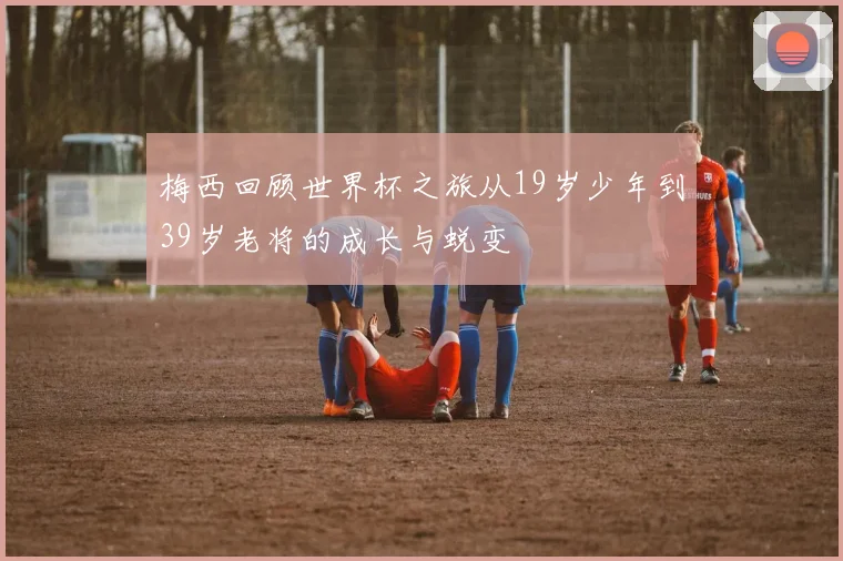 梅西回顾世界杯之旅从19岁少年到39岁老将的成长与蜕变