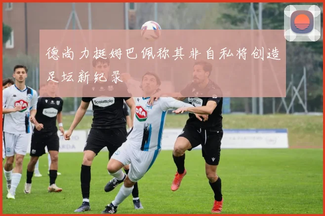 德尚力挺姆巴佩称其非自私将创造足坛新纪录