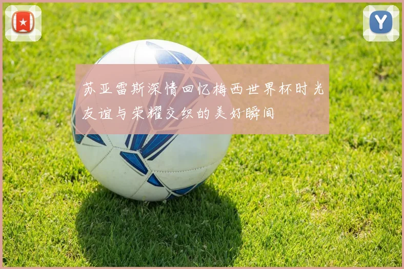 苏亚雷斯深情回忆梅西世界杯时光友谊与荣耀交织的美好瞬间