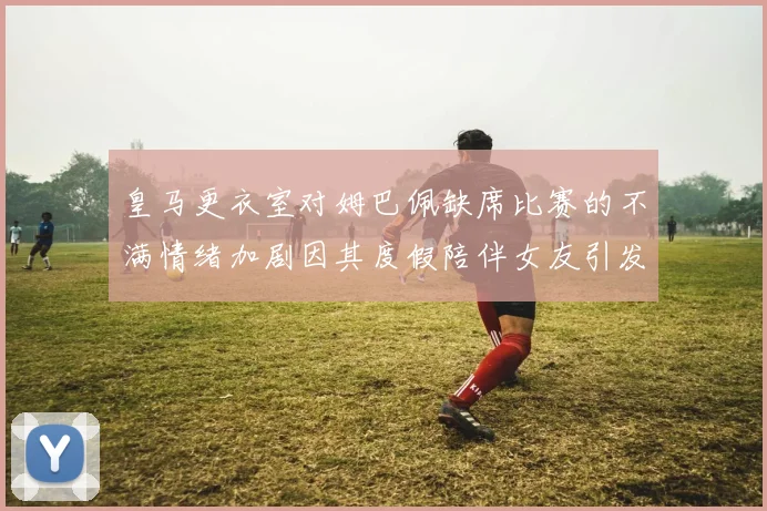 皇马更衣室对姆巴佩缺席比赛的不满情绪加剧因其度假陪伴女友引发争议