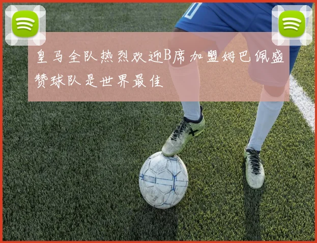皇马全队热烈欢迎B席加盟姆巴佩盛赞球队是世界最佳