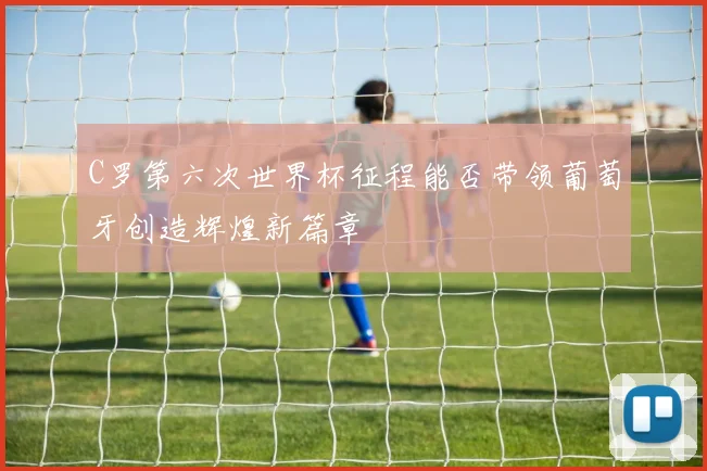 C罗第六次世界杯征程能否带领葡萄牙创造辉煌新篇章