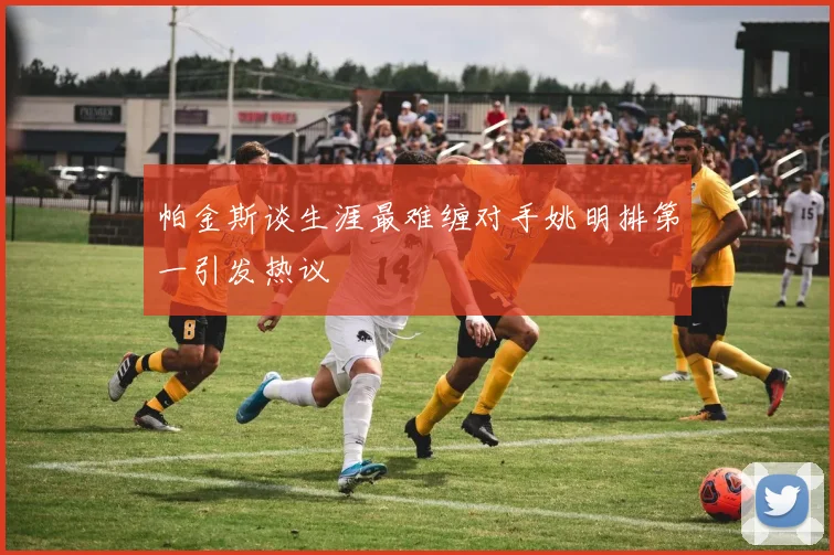 帕金斯谈生涯最难缠对手姚明排第一引发热议