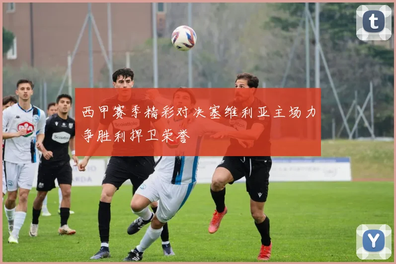 西甲赛季精彩对决塞维利亚主场力争胜利捍卫荣誉