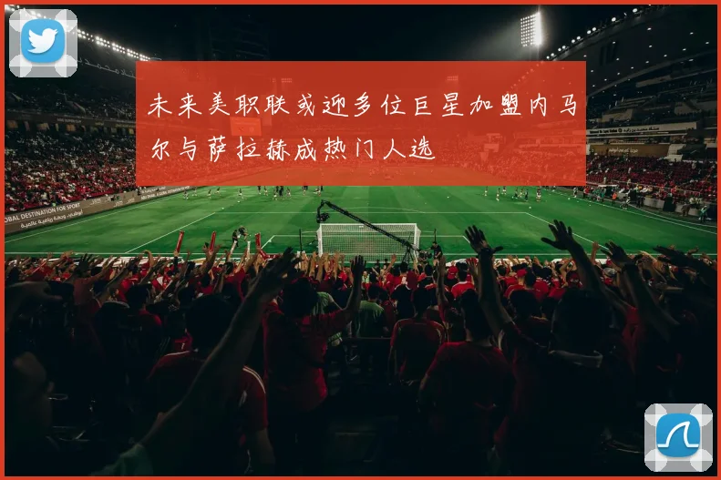 未来美职联或迎多位巨星加盟内马尔与萨拉赫成热门人选
