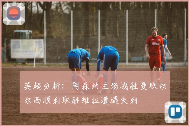 英超分析：阿森纳主场战胜曼联切尔西顺利取胜维拉遭遇失利