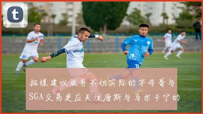 拓媒建议放弃不切实际的字母哥与SGA交易更应关注唐斯与马尔卡宁的潜力