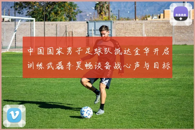 中国国家男子足球队抵达金华开启训练武磊李昊畅谈备战心声与目标
