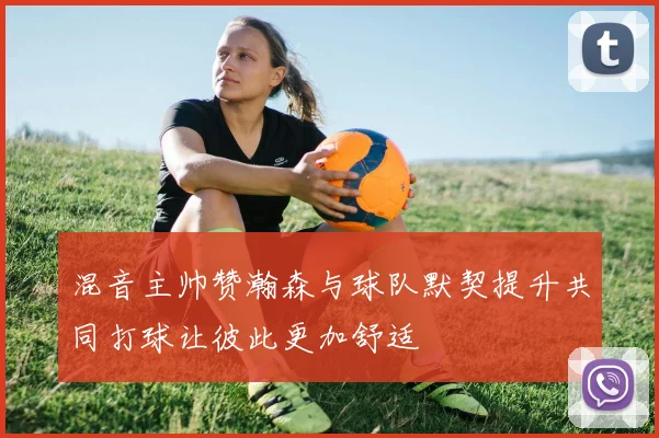 混音主帅赞瀚森与球队默契提升共同打球让彼此更加舒适
